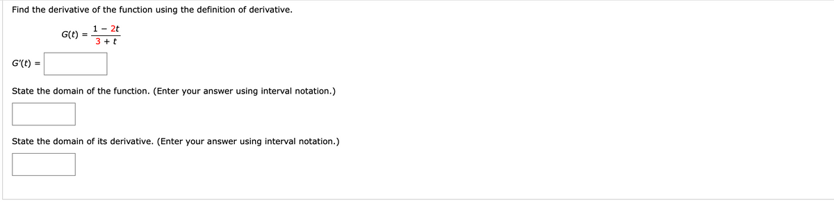 Find the derivative of the function using the definition of derivative.
1 - 2t
G(t) =
3 + t
G'(t) =
State the domain of the function. (Enter your answer using interval notation.)
State the domain of its derivative. (Enter your answer using interval notation.)
