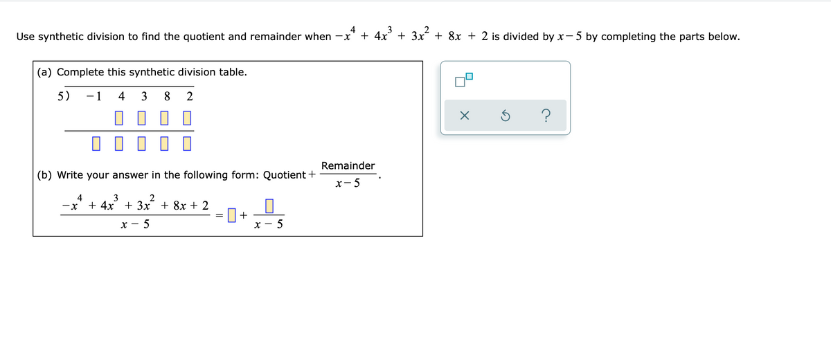 3
Use synthetic division to find the quotient and remainder when -x
4
+ 4x + 3x + 8x + 2 is divided by x-5 by completing the parts below.
(a) Complete this synthetic division table.
5)
-1
4
3
8.
2
O O O O
?
Remainder
(b) Write your answer in the following form: Quotient+
х— 5
4
2
3
+ 4x + 3x + 8x + 2
+
- 5
х — 5
х —
