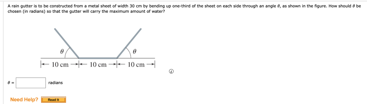 A rain gutter is to be constructed from a metal sheet of width 30 cm by bending up one-third of the sheet on each side through an angle 0, as shown in the figure. How should 0 be
chosen (in radians) so that the gutter will carry the maximum amount of water?
+ 10 cm → 10 cm →- 10 cm
radians
Need Help?
Read It
