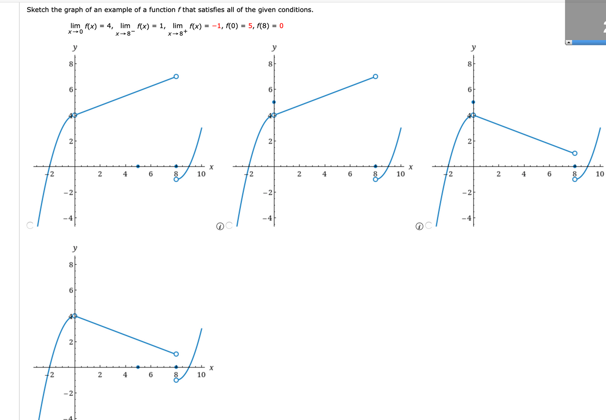 Sketch the graph of an example of a function f that satisfies all of the given conditions.
lim f(x)
= 4, lim f(x) = 1, lim f(x) = -1, f(0)
5, f(8)
= 0
X→0
X→8-
X→8+
y
y
y
8
8
8
6.
6.
2
2
2
X
X
2
4
8
10
2
2
4
6
8
10
2
4
8
10
-2
-2
-2
y
8
6.
2
X
2
4
8
10
-2

