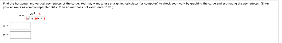 Find the horizontal and vertical asymptotes of the curve. You may want to use a graphing calculator (or computer) to check your work by graphing the curve and estimating the asymptotes. (Enter
your answers as comma-separated lists. If an answer does not exist, enter DNE.)
2x2 + 5
y =
9x2 + 26x – 3
-
X =
y =
