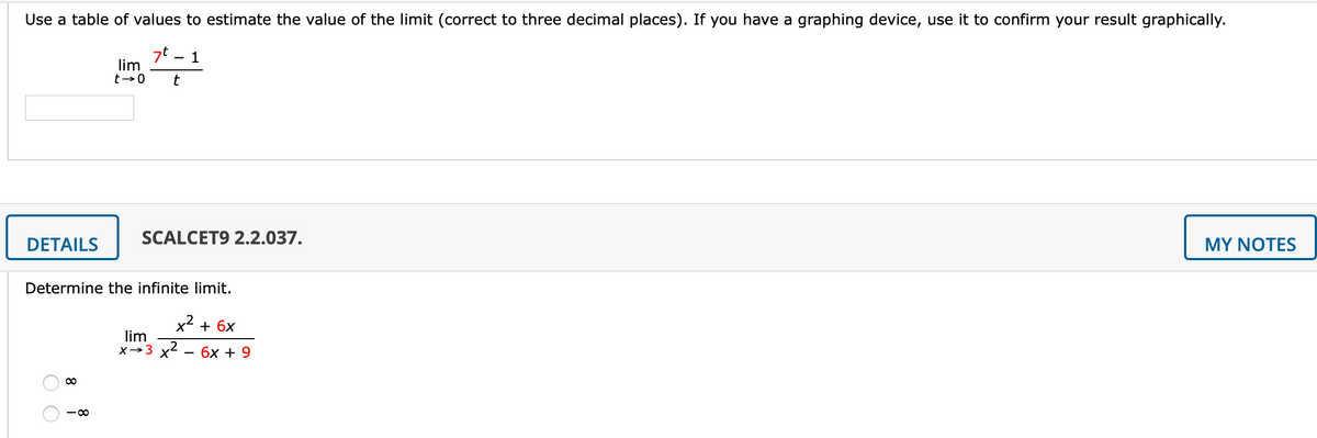 Use a table of values to estimate the value of the limit (correct to three decimal places). If you have a graphing device, use it to confirm your result graphically.
7t
lim
1
SCALCET9 2.2.037.
DETAILS
MY NOTES
Determine the infinite limit.
x2 + 6x
lim
X→3 x2
бх + 9
- 0
