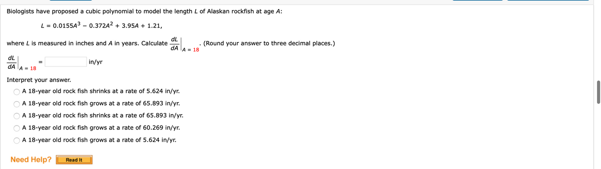 Biologists have proposed a cubic polynomial to model the length L of Alaskan rockfish at age A:
L = 0.0155A3 - 0.372A? + 3.95A + 1.21,
dL
where L is measured in inches and A in years. Calculate
dA
(Round your answer to three decimal places.)
A = 18
dL
in/yr
dA TA = 18
Interpret your answer.
A 18-year old rock fish shrinks at a rate of 5.624 in/yr.
A 18-year old rock fish grows at a rate of 65.893 in/yr.
A 18-year old rock fish shrinks at a rate of 65.893 in/yr.
A 18-year old rock fish grows at a rate of 60.269 in/yr.
A 18-year old rock fish grows at a rate of 5.624 in/yr.
Need Help?
Read It
