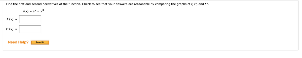 Find the first and second derivatives of the function. Check to see that your answers are reasonable by comparing the graphs of f, f', and f".
f(x) = ex – x3
f'(x)
f"(x)
Need Help?
Read It
II
