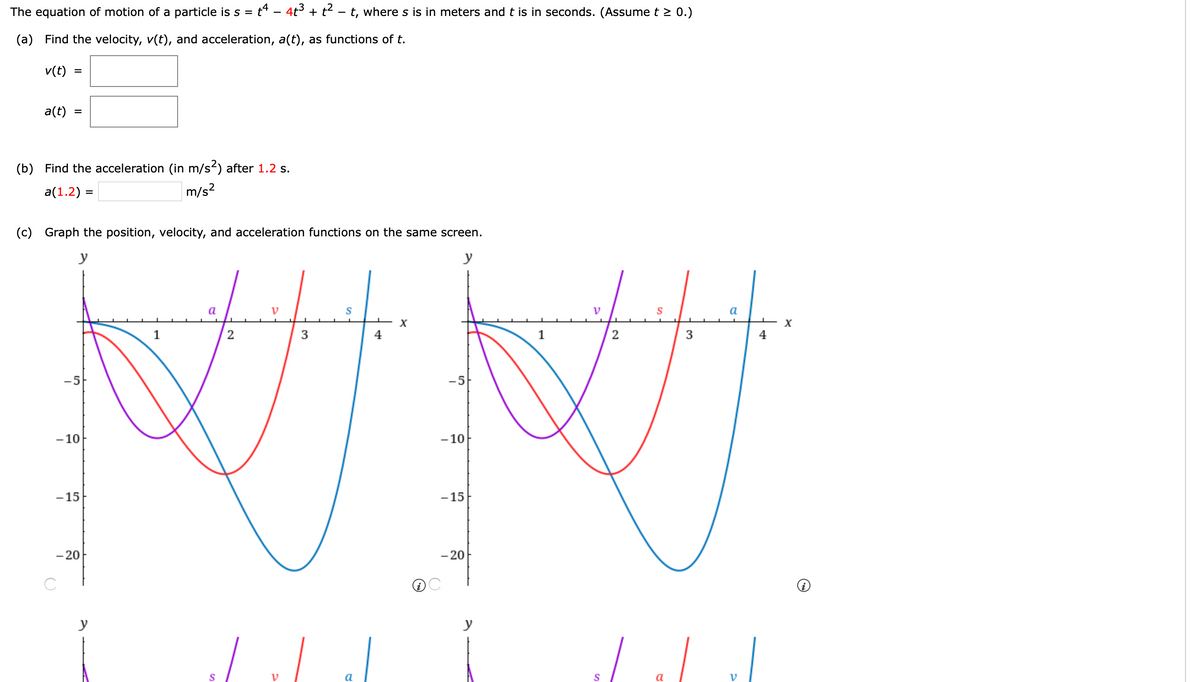 The equation of motion of a particle is s = t* - 4t3 + t- - t, where s is in meters and t is in seconds. (Assume t > 0.)
(a) Find the velocity, v(t), and acceleration, a(t), as functions of t.
v(t)
a(t)
(b) Find the acceleration (in m/s2) after 1.2 s.
a(1.2) =
m/s?
(c) Graph the position, velocity, and acceleration functions on the same screen.
y
y
a
a
1
3
4
3
4
-5
-5
- 10
- 10
- 15
-15
- 20
- 20
y
y
S
a
V
II
