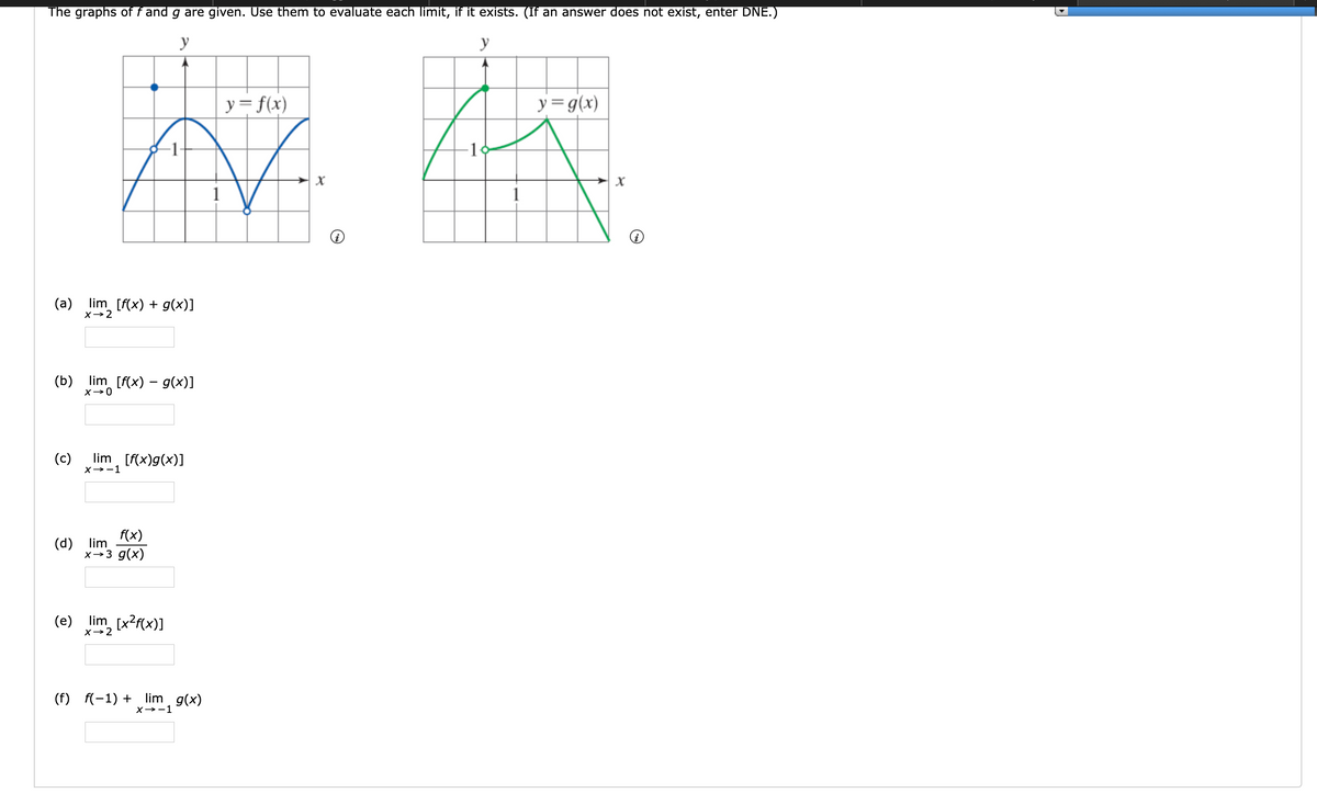 The graphs of f and g are given. Use them to evaluate each limit, if it exists. (If an answer does not exist, enter DNE.)
y
y
y= f(x)
y=g(x)
-1
1
(a) lim [f(x) + g(x)]
X→2
(b)
lim [f(x) – g(x)]
(c)
lim [f(x)g(x)]
X→-1
f(x)
(d)
lim
x→3 g(x)
(e) lim [x?f(x)]
X→2
(f) f(-1) +
lim g(x)
х -> -1
