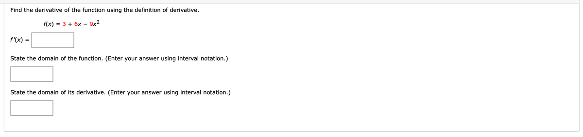 Find the derivative of the function using the definition of derivative.
f(x)
= 3 + 6x
9x2
f'(x) =
State the domain of the function. (Enter your answer using interval notation.)
State the domain of its derivative. (Enter your answer using interval notation.)
