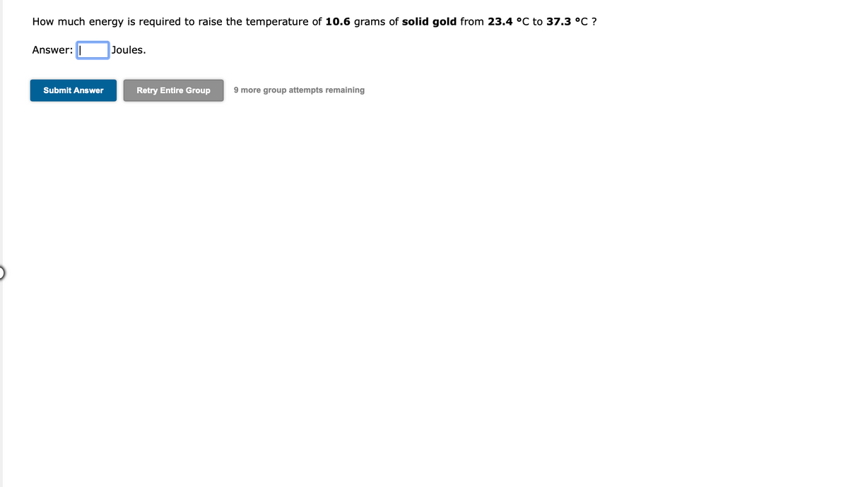 How much energy is required to raise the temperature of 10.6 grams of solid gold from 23.4 °C to 37.3 °C ?
Answer:
Joules.
Submit Answer
Retry Entire Group
9 more group attempts remaining
