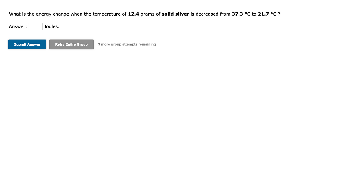 What is the energy change when the temperature of 12.4 grams of solid silver is decreased from 37.3 °C to 21.7 °C ?
Answer:
Joules.
Submit Answer
Retry Entire Group
9 more group attempts remaining
