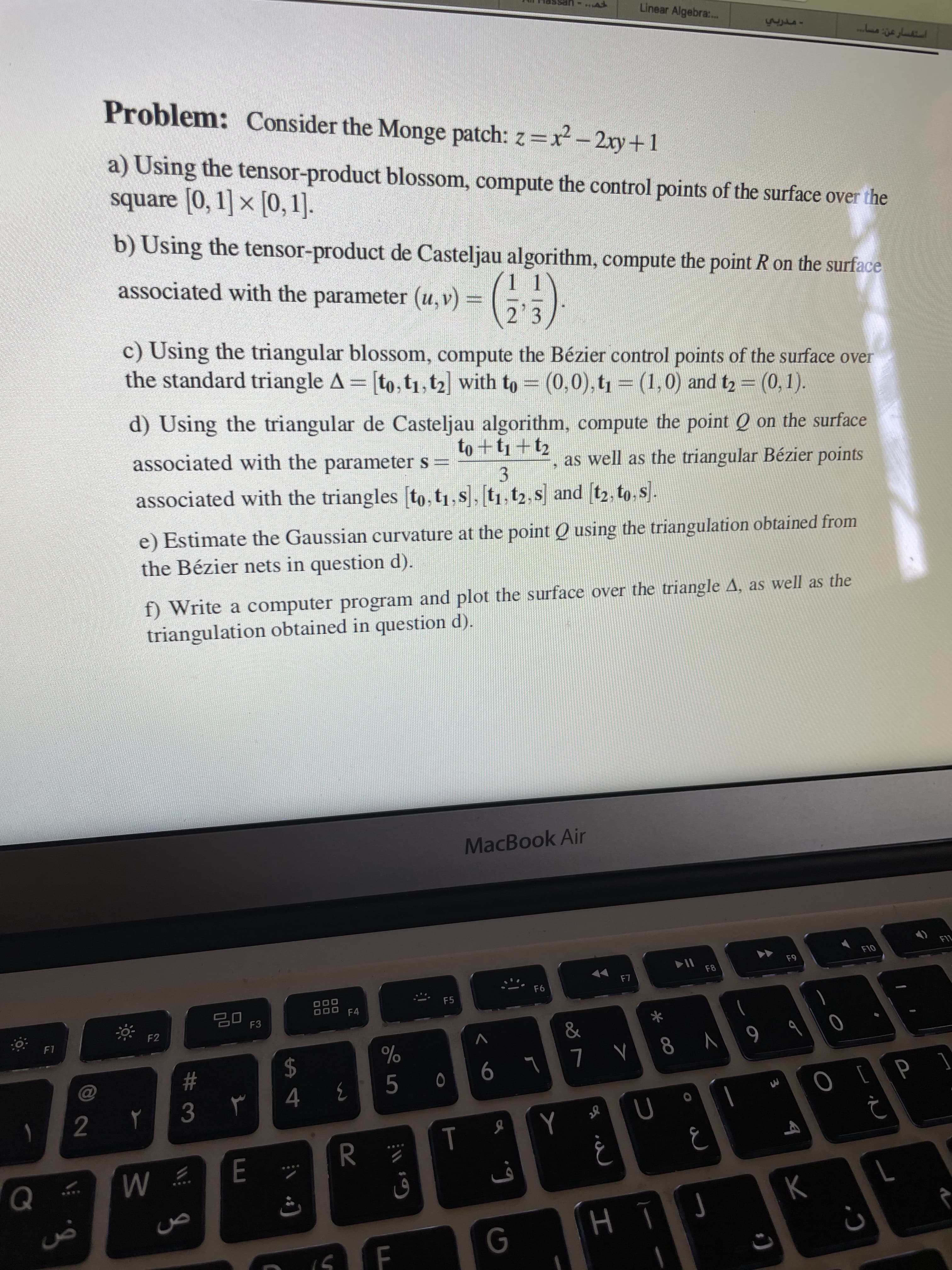 Linear Algebra:.
Problem: Consider the Monge patch: z=x-2ry+1
a) Using the tensor-product blossom, compute the control points of the surface over the
square [0, 1] × [0, 1].
b) Using the tensor-product de Casteljau algorithm, compute the point R on the surface
associated with the
parameter (u, v) =
c) Using the triangular blossom, compute the Bézier control points of the surface over
the standard triangle A = [to,t1, t2 with to = (0,0), t = (1,0) and t2 = (0,1).
d) Using the triangular de Casteljau algorithm, compute the point Q on the surface
as well as the triangular Bézier points
associated with the parameter s =
3.
associated with the triangles to, t1,s],[t1, t2, s and [t2, to. s.
e) Estimate the Gaussian curvature at the point Q using the triangulation obtained from
the Bézier nets in question d).
f) Write a computer program and plot the surface over the triangle A, as well as the
triangulation obtained in question d).
MacBook Air
F1L
F10
64
F8
F5
F4
F3
*
F2
V
V8 ALL 9
F1
2$
[ d] O
%23
5.
3.
R.
M
