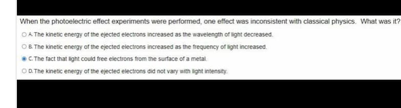 When the photoelectric effect experiments were performed, one effect was inconsistent with classical physics. What was it?
OA The kinetic energy of the ejected electrons increased as the wavelength of light decreased.
OB. The kinetic energy of the ejected electrons increased as the frequency of light increased.
OC The fact that light could free electrons from the surface of a metal.
O D.The kinetic energy of the ejected electrons did not vary with light intensity.
