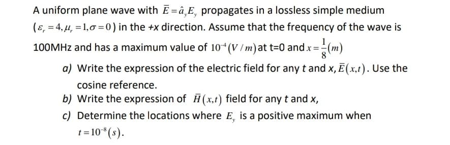 A uniform plane wave with E = â¸E, propagates in a lossless simple medium
(ɛ, = 4, 4, = 1,0 = 0) in the +x direction. Assume that the frequency of the wave is
1
100MHZ and has a maximum value of 10*(V /m)at t=0 and x=-
8
a) Write the expression of the electric field for any t and x, E (x,t). Use the
cosine reference.
b) Write the expression of H (x,t) field for any t and x,
c) Determine the locations where E, is a positive maximum when
t = 10*(s).
