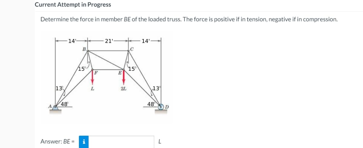 Current Attempt in Progress
Determine the force in member BE of the loaded truss. The force is positive if in tension, negative if in compression.
-14'
21'
14'
B
C
15°
F
15
E
13
L
2L
13
48
48
OD
Answer: BE =
i
