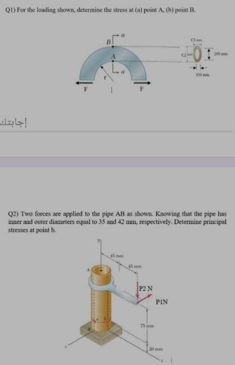 QI) For the loading shown, determine the stress at (a) point A, (b) point B.
Clmm
B
200
100 mm
إجابتك
Q2) Two forces are applied to the pipe AB as shown. Knowing that the pipe has
inner and outer diameters equal to 35 and 42 mm, respectively. Determine principal
stresses at point b.
45mm
AS mm
P2 N
PIN
75 mm
20 mm
