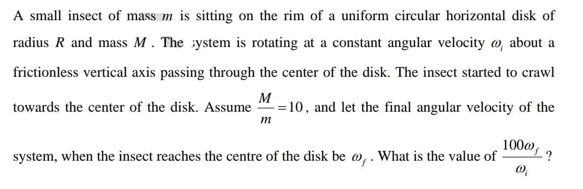 A small insect of mass m is sitting on the rim of a uniform circular horizontal disk of
radius R and mass M. The ystem is rotating at a constant angular velocity o, about a
frictionless vertical axis passing through the center of the disk. The insect started to crawl
M
=10, and let the final angular velocity of the
towards the center of the disk. Assume
%3D
m
100@,
system, when the insect reaches the centre of the disk be w,. What is the value of
