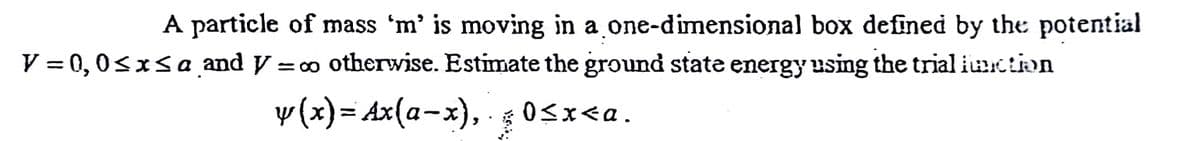 A particle of mass 'm' is moving in a one-dimensional box defined by the potential
V = 0,0sxsa and y = o otherwise. Estimate the ground state energy using the trial iuction
y (x)= Ax(a-x), 0sx<a.
