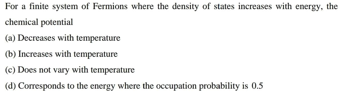 For a finite system of Fermions where the density of states increases with energy, the
chemical potential
(a) Decreases with temperature
(b) Increases with temperature
(c) Does not vary with temperature
(d) Corresponds to the energy where the occupation probability is 0.5
