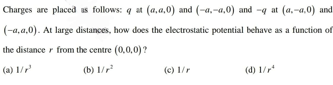 Charges are placed as follows: q at (a,a,0) and (-a,-a,0) and -q at (a,-a,0) and
(-a, a,0). At large distances, how does the electrostatic potential behave as a function of
the distance r from the centre (0,0,0) ?
(a) 1/r³
(b) 1/r?
(c) 1/r
(d) 1/r*
