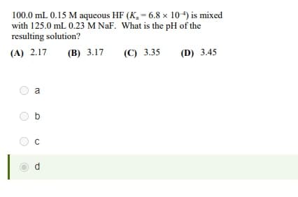 100.0 mL 0.15 M aqueous HF (K₁ = 6.8 x 10-4) is mixed
with 125.0 mL 0.23 M NaF. What is the pH of the
resulting solution?
(A) 2.17
(B) 3.17
(C) 3.35
(D) 3.45
a
b
C