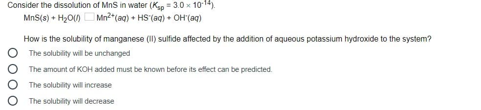 Consider the dissolution of MnS in water (Kep = 3.0 x 10-14).
MnS(s) + H20(1)
Mn2+(aq) + HS (aq) + OH(aq)
How is the solubility of manganese (II) sulfide affected by the addition of aqueous potassium hydroxide to the system?
The solubility will be unchanged
The amount of KOH added must be known before its effect can be predicted.
The solubility will increase
The solubility will decrease
O O O O
