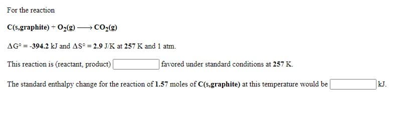 For the reaction
C(s,graphite) + O2(g) → CO2(g)
AG° = -394.2 kJ and AS° = 2.9 J/K at 257 K and 1 atm.
This reaction is (reactant, product)
| favored under standard conditions at 257 K.
The standard enthalpy change for the reaction of 1.57 moles of C(s.graphite) at this temperature would be
kJ.
