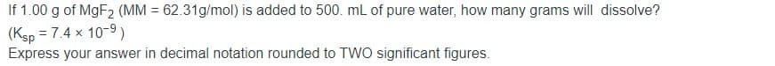 If 1.00 g of MGF2 (MM = 62.31g/mol) is added to 500. mL of pure water, how many grams will dissolve?
(Ksp = 7.4 x 10-9)
Express your answer in decimal notation rounded to TWO significant figures.
