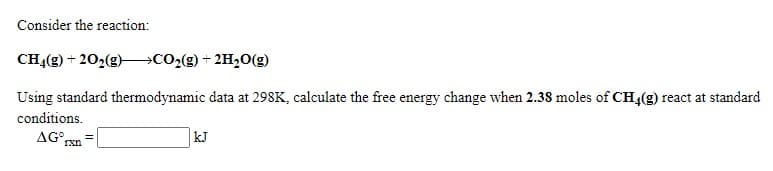 Consider the reaction:
CH4(g) + 202(g)–→CO2(g) + 2H20(g)
Using standard thermodynamic data at 298K, calculate the free energy change when 2.38 moles of CH4(g) react at standard
conditions.
AG° rxn
kJ
