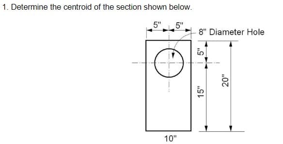 1. Determine the centroid of the section shown below.
5"
10"
5"
8" Diameter Hole
15"
5"
20"