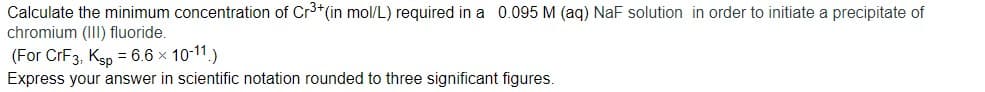 Calculate the minimum concentration of Cr3+(in mol/L) required in a 0.095 M (aq) NaF solution in order to initiate a precipitate of
chromium (III) fluoride.
(For CrF3, Ksp = 6.6 x 10-11.)
Express your answer in scientific notation rounded to three significant figures.
