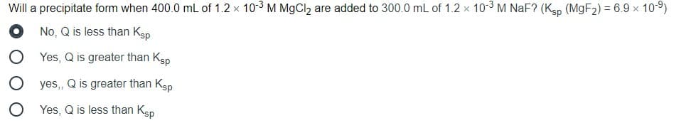 Will a precipitate form when 400.0 mL of 1.2 x 10-3 M MgCl2 are added to 300.0 mL of 1.2 x 103 M NaF? (Ksp (MGF2) = 6.9 x 10-9)
No, Q is less than Ksp
Yes, Q is greater than Ksp
yes,, Q is greater than Ksp
Yes, Q is less than Ksp
O O O
