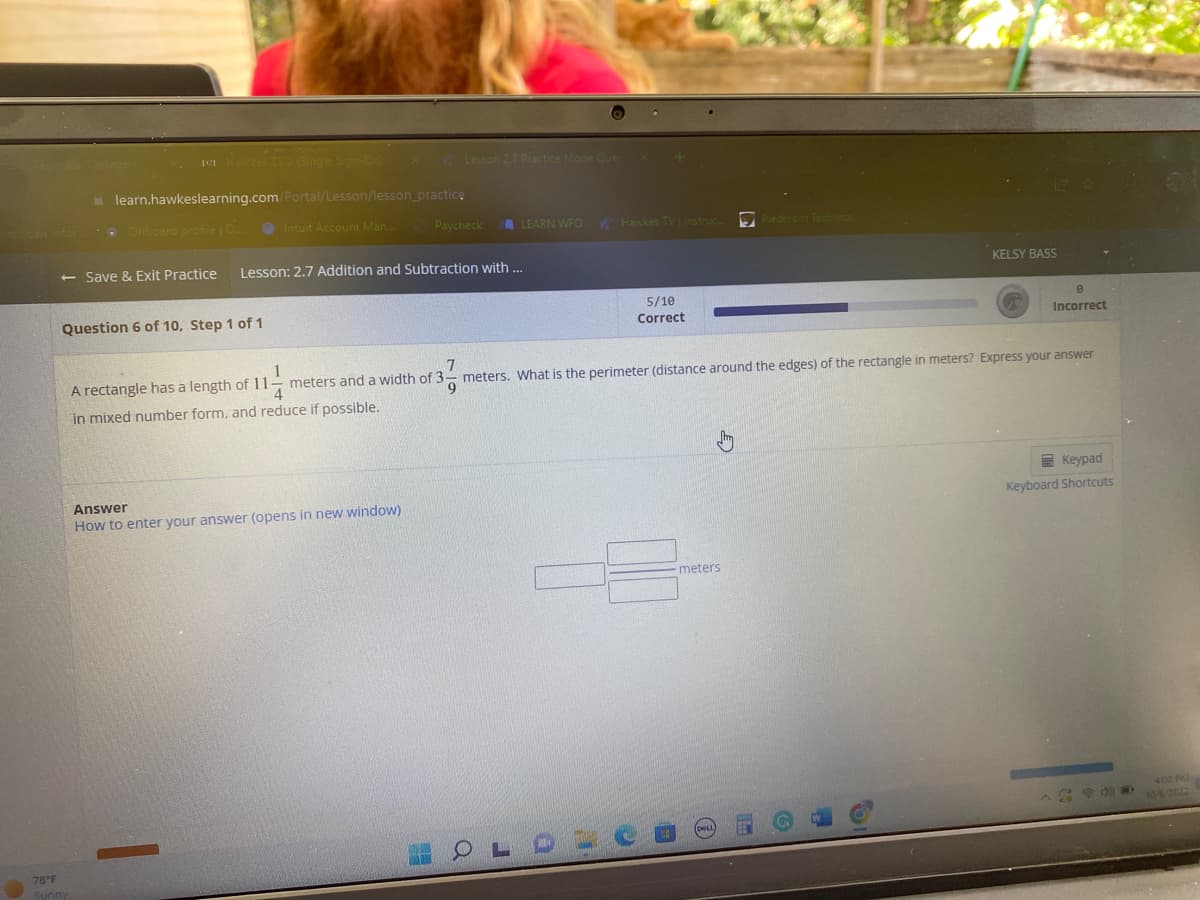 **Educational Website Content**

### Lesson: 2.7 Addition and Subtraction with Mixed Numbers

**Question 6 of 10, Step 1 of 1**

A rectangle has a length of \(11 \frac{1}{4}\) meters and a width of \(3 \frac{7}{9}\) meters. What is the perimeter (distance around the edges) of the rectangle in meters? Express your answer in mixed number form, and reduce if possible.

#### Answer:
Enter your answer in the provided field. [How to enter your answer (opens in new window)].

- **Keypad**: Use the on-screen keypad for input.
- **Keyboard Shortcuts**: Access shortcuts for quicker input.

**Graphical Explanation**: There is no graph or diagram accompanying this question.

**Progress Bar**: 
- **Correct**: 5/10
- **Incorrect**: 0

**Tools**: 
- Save & Exit Practice

**Weather Note**: 
- Current temperature: 78°F, Sunny

---

This exercise is designed to practice calculating the perimeter of a rectangle using mixed numbers and simplifying the result.