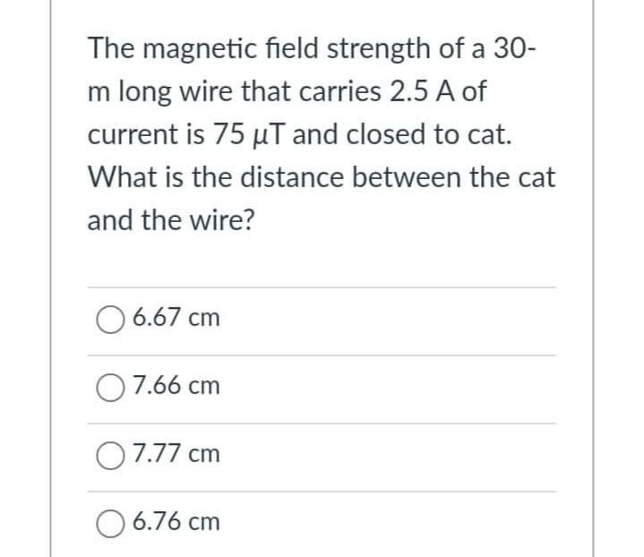 The magnetic field strength of a 30-
m long wire that carries 2.5 A of
current is 75 µT and closed to cat.
What is the distance between the cat
and the wire?
6.67 cm
7.66 cm
07.77 cm
O 6.76 cm