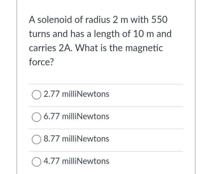 A solenoid of radius 2 m with 550
turns and has a length of 10 m and
carries 2A. What is the magnetic
force?
2.77 milliNewtons
6.77 milliNewtons
8.77 milliNewtons
O4.77 milliNewtons