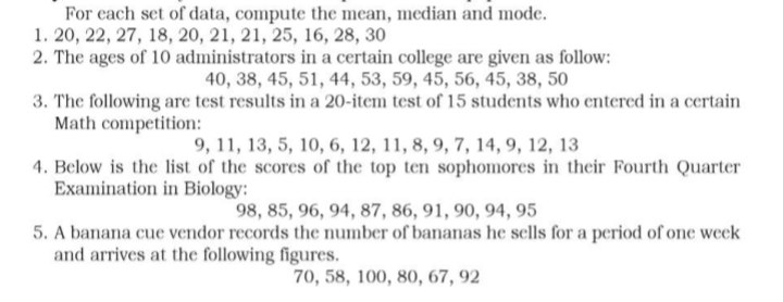 For each set of data, compute the mean, median and mode.
1. 20, 22, 27, 18, 20, 21, 21, 25, 16, 28, 30
2. The ages of 10 administrators
in a certain college are given as follow:
40, 38, 45, 51, 44, 53, 59, 45, 56, 45, 38, 50
3. The following are test results in a 20-item test of 15 students who entered in a certain
Math competition:
9, 11, 13, 5, 10, 6, 12, 11, 8, 9, 7, 14, 9, 12, 13
4. Below is the list of the scores of the top ten sophomores in their Fourth Quarter
Examination in Biology:
98, 85, 96, 94, 87, 86, 91, 90, 94, 95
5. A banana cue vendor records the number of bananas he sells for a period of one week
and arrives at the following figures.
70, 58, 100, 80, 67, 92