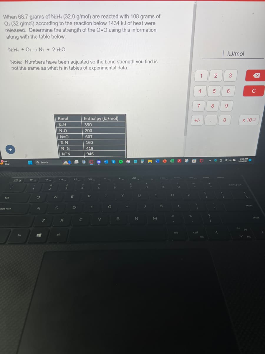 When 68.7 grams of N₂H4 (32.0 g/mol) are reacted with 108 grams of
O2 (32 g/mol) according to the reaction below 1434 kJ of heat were
released. Determine the strength of the O=O using this information
along with the table below.
N2H4 + O2-N₂ + 2 H₂O
Note: Numbers have been adjusted so the bond strength you find is
not the same as what is in tables of experimental data.
+
49°F
Clear
tab
aps lock
esca
fn
H Q Search
7
Q
A
Z
€
2
Bond
N-H
N-O
N=O
N-N
W
S
N=N
alt
NEN
X
7
3
E
D-ll
D
Enthalpy (kJ/mol)
390
200
607
160
418
946
8
4
C
2',
R
F
%
5
V
T
G
6
Ⓡ
B
Y
H
E
8..
7
U
N
*
8
J
I
M
prt
(
9
K
F10
O
.
O
L
alt
and
P
>
PO
:
1
4
+/-
7
ctri
{
[
?
2
1
5
8
.
<
kJ/mol
0
9
3
6
1:03 AM
5/26/2023
backspace
x 100
PO
X
pg
C