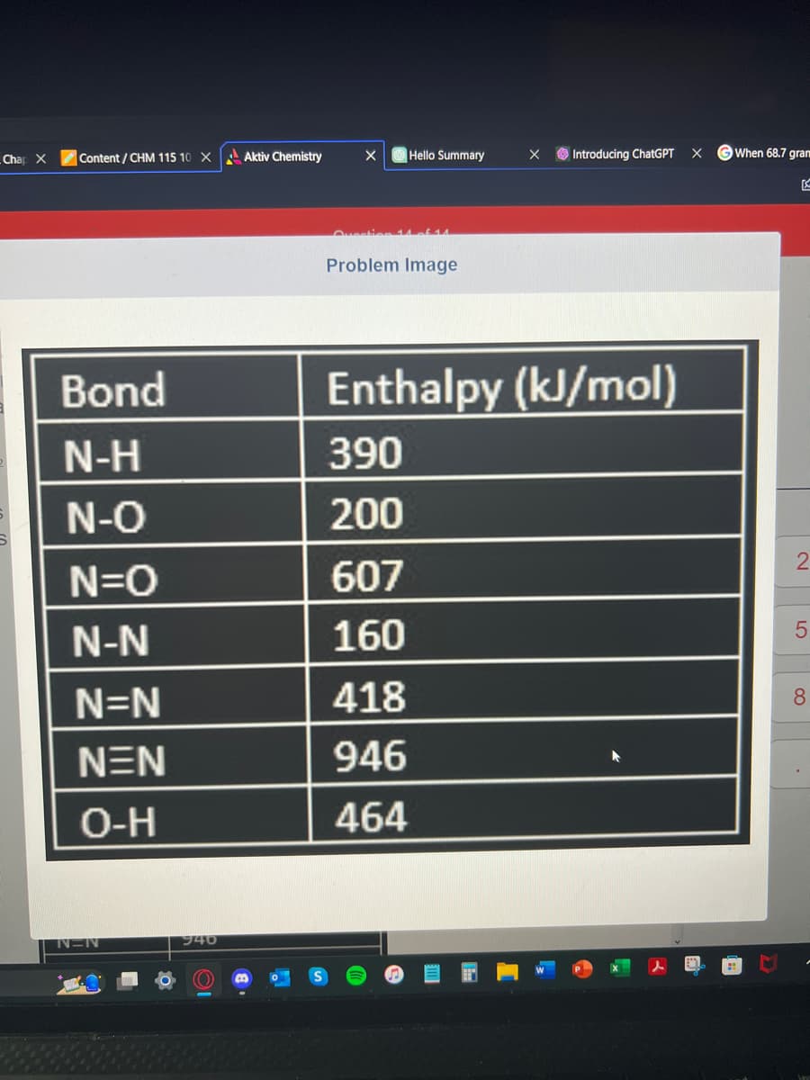 Chap X
Content/CHM 115 10 X
Bond
N-H
N-O
N=O
N-N
N=N
NEN
O-H
-N
940
Aktiv Chemistry
X
Quest
Hello Summary
Problem Image
418
946
464
X
Introducing ChatGPT
Enthalpy (kJ/mol)
390
200
607
160
X
When 68.7 gram
K
LO
5
8