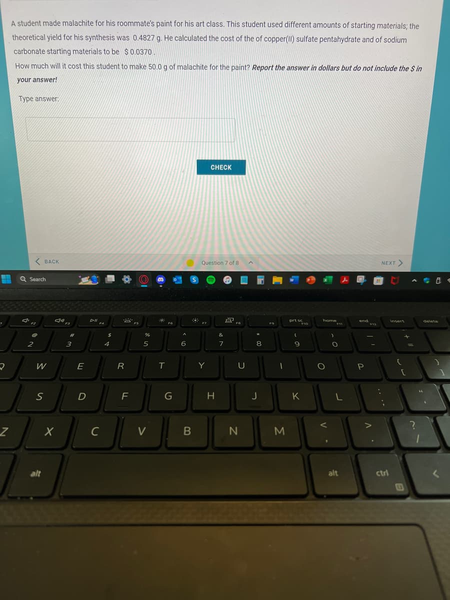 7
2
Z
A student made malachite for his roommate's paint for his art class. This student used different amounts of starting materials; the
theoretical yield for his synthesis was 0.4827 g. He calculated the cost of the of copper(II) sulfate pentahydrate and of sodium
carbonate starting materials to be $ 0.0370
How much will it cost this student to make 50.0 g of malachite for the paint? Report the answer in dollars but do not include the $ in
your answer!
Type answer:
<BACK
Q Search
F2
2
{
S
alt
X
#
3
E
D
DI
F4
C
$
4
R
F
ⒸO
%
5
V
-
T
F6
G
A
6
*
B
CHECK
Question 7 of 8
Y
H
吗
&
7
FB
U
N
8
J
F9
1
M
prt sc
(
9
F10
K
home
O
<
1
)
F11
O
L
alt
end
P
F12
||
V
NEXT >
:
;
ctri
insert
+
[
E
=
?
1
delete
}