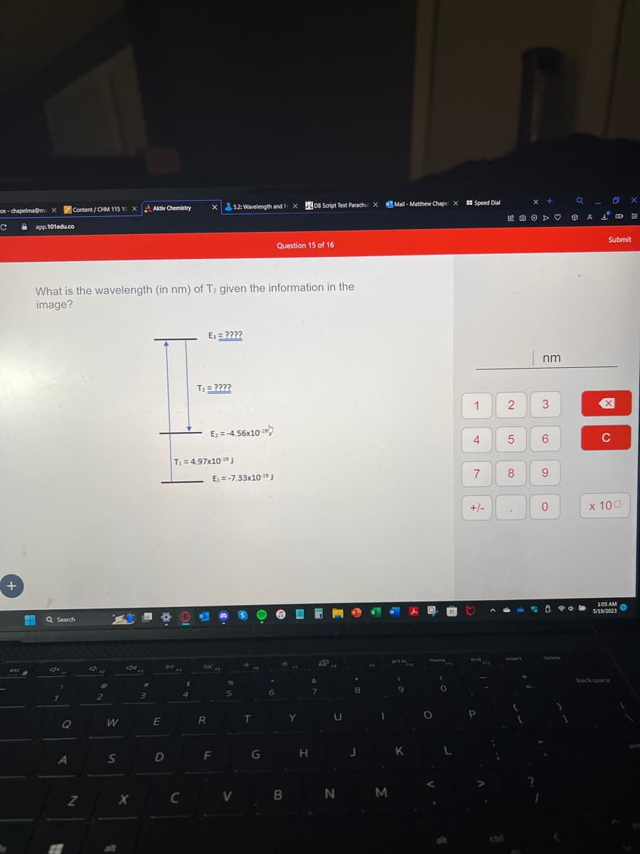 ax-chapelma@ma X
с
+
· app.101edu.co
esca
Hi Q Search
Jx
Content/CHM 115 10 X Aktiv Chemistry
What is the wavelength (in nm) of T2 given the information in the
image?
1
1
Q
A
Z
@
2
W
S
J
X
F3
#1
3
E
Dill
D
$
4
C
T₁ = 4.97x10-¹9 J
X 5.2: Wavelength and FXDB Script Text Parachu X
E₁ = ????
T₂ = ????
R
E₂=-4.56x10
8
E₁-7.33x10-19 J
F
%
5
V
ada ma
T
G
Question 15 of 16
6
D
B
OEM
Y
H
7
U
*
8
J
1
N M
Mail-Matthew Chapel X Speed Dial
prt s
FID
(
9
K
D
home
O
21
FM
0
1
4
7
+/-
end
2
5
8
insert
x +
=
nm
3
6
9
0
ÇO
delete
a
Å
0
X
C
Submit
x 100
1:05 AM
5/19/2023
backspace
X
#