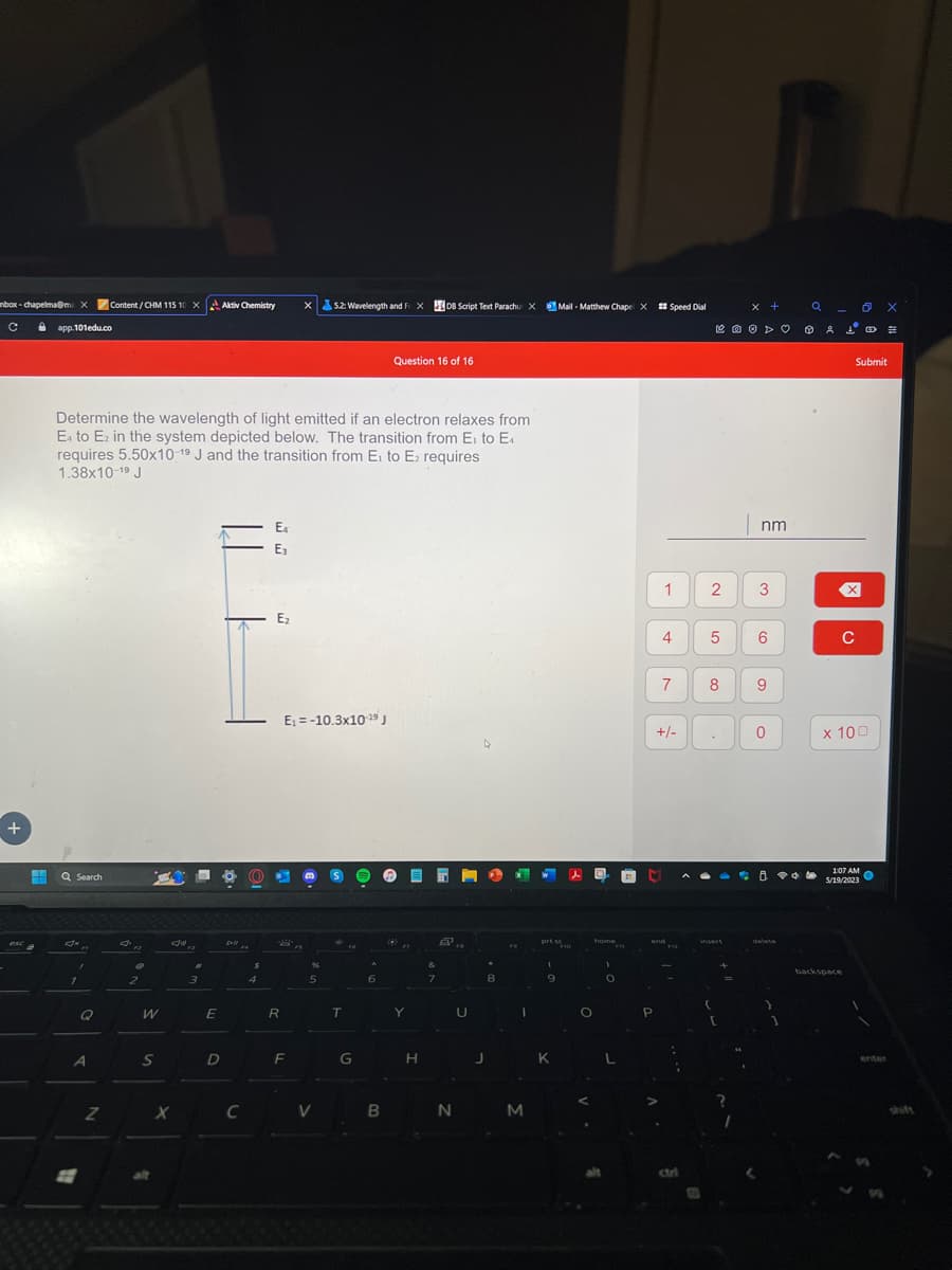 box-chapelma@m X Content/CHM 115 10X Aktiv Chemistry
ů app.101edu.co
с
+
esc
Q Search
Determine the wavelength of light emitted if an electron relaxes from
E4 to E₂ in the system depicted below. The transition from E₁ to E4
requires 5.50x10-19 J and the transition from E₁ to E₂ requires
1.38x10-1⁹ J
1
Q
A
E
Z
€
2
W
S
alt
#1
3
E
D
Pll
X C
4
E4
E₁
E₂
S'
R
x 5.2: Wavelength and FXDB Script Text Parachu XMail-Matthew Chape X #Speed Dial
E₁-10.3x10-19 J
F
5
V
T
G
6
Question 16 of 16
B
Y
H
&
7
2..
N
U
J
8
FO
I
M
prt sc
(
9
K
O
home
alt
)
O
1
C
4 5
7
+/-
end
2 3
co
insert
x +
=
nm
6
9
0
A PO
delete
Q OX
는
Submit
X
C
x 100
1:07 AM
5/19/2023
backspace
1