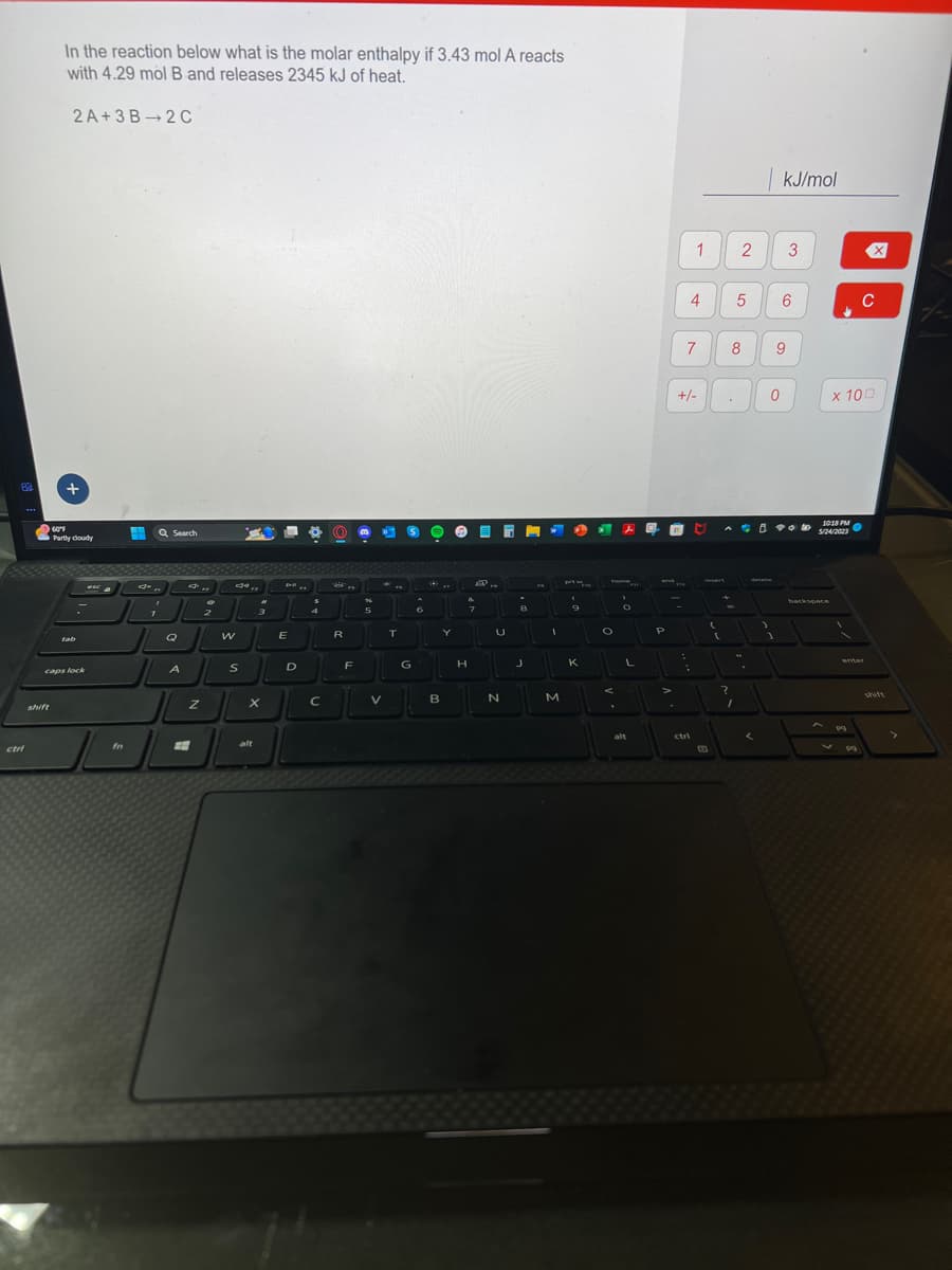 ctri
In the reaction below what is the molar enthalpy if 3.43 mol A reacts
with 4.29 mol B and releases 2345 kJ of heat.
2A+3B 2C
shift
+
60°F
Partly cloudy
tab
caps lock
exc
H
fn
20
3-
Q Search
1
7
A
Z
#
7
34
W
S
3
X
alt
p
E
D
4
C
R
PS
F
76
5
V
T
SOM
G
A
6
||
Y
B
7
H
U
N
8
J
I
M
(
9
K
home
O
<
O
L
alt
P
>
1 2
7
.
4
+/-
ctri
C
D
(
.
8
^
?
5
I
<
0
3
kJ/mol
9
3
6
10:18 PM
5/24/2023
backspace
x 100
C
pg
0
entes
pg
shift
>