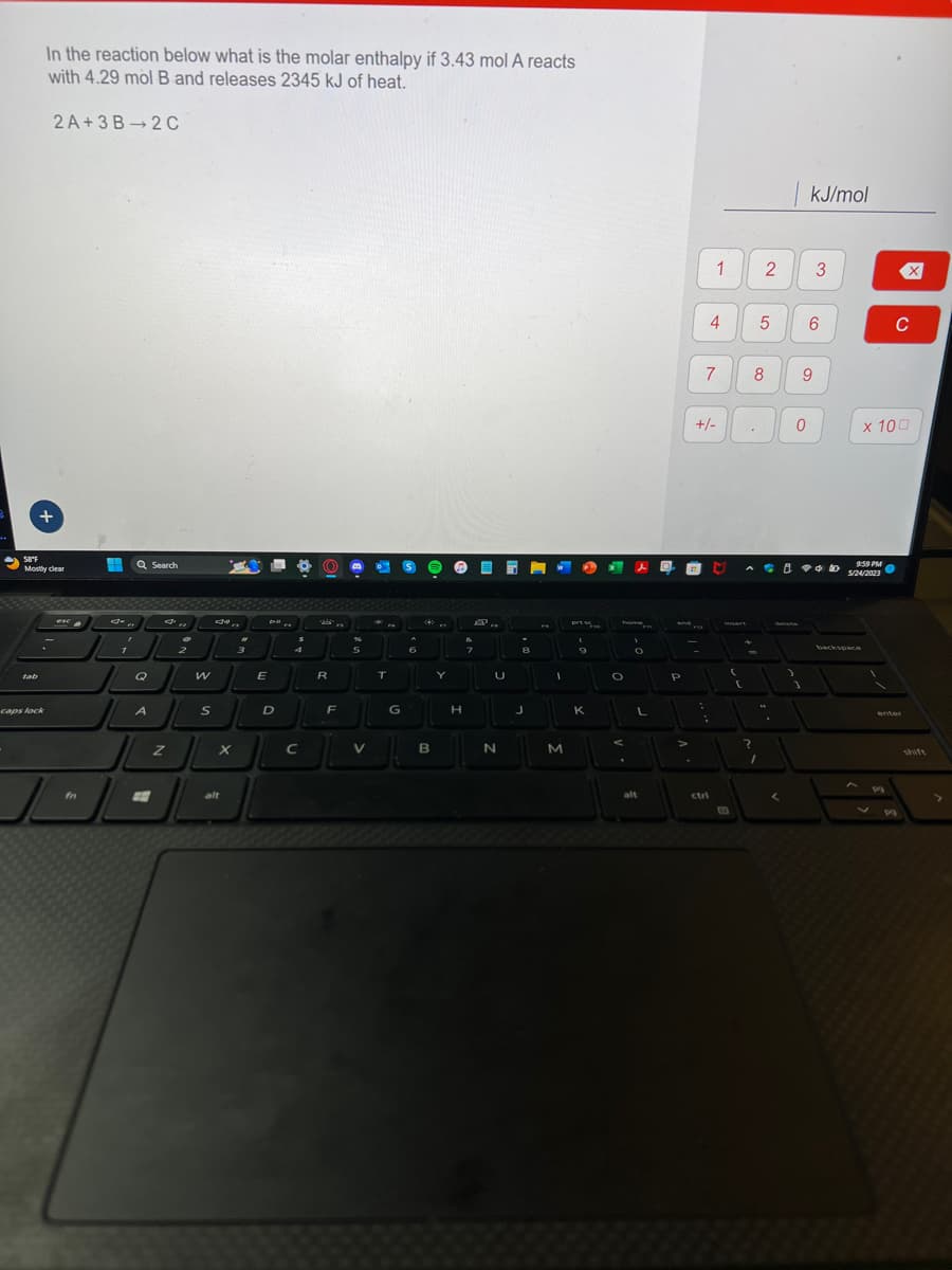 In the reaction below what is the molar enthalpy if 3.43 mol A reacts
with 4.29 mol B and releases 2345 kJ of heat.
2A+3B 2C
+
58°F
Mostly clear
caps lock
esc
-
fn
H
7
Q Search
A
Z
2
2
W
S
X
alt
2
3
E
D-II
D
?
C
R
F
5
V
。
T
G
S
6
B
Y
H
E
P
7
U
N
2
8
J
I
M
prt s
9
K
* s
O
O
L
alt
end #12
P
>
:
+/-
7
!
1 2
:
4
ctri
C
(
.
(
.
5
8
+
**
?
1
| kJ/mol
^
<
0
delete
)
9
*
1
3
6
9:59 PM
5/24/2023
x 100
V
X
C
pg
shift