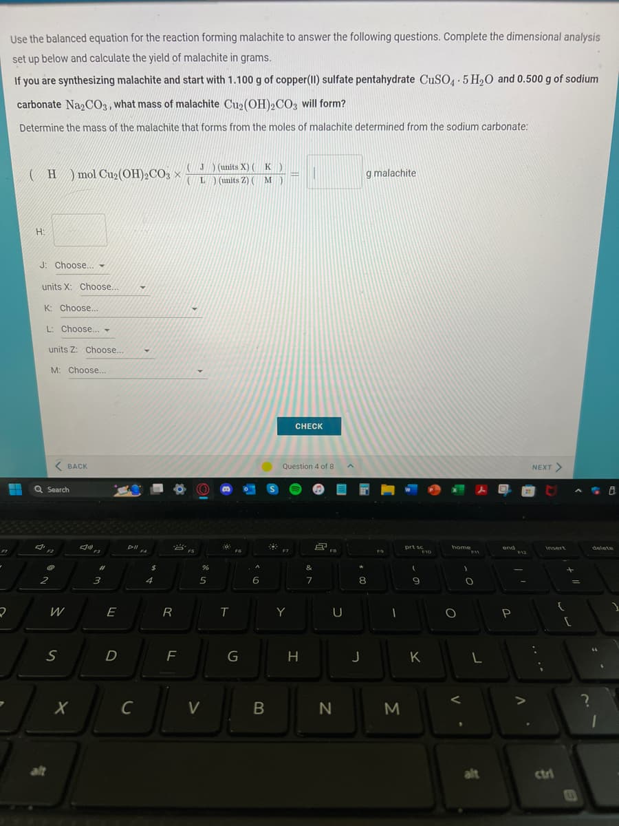 ✓
2
Use the balanced equation for the reaction forming malachite to answer the following questions. Complete the dimensional analysis
set up below and calculate the yield of malachite in grams.
If you are synthesizing malachite and start with 1.100 g of copper (II) sulfate pentahydrate CuSO4.5H₂O and 0.500 g of sodium
carbonate Na2CO3, what mass of malachite Cu₂(OH)2CO3 will form?
Determine the mass of the malachite that forms from the moles of malachite determined from the sodium carbonate:
(H) mol Cu₂ (OH)₂CO3J) (units X) (K)
(L) (units Z) ( M M)
H:
J: Choose...
units X: Choose....
K: Choose...
L: Choose...
units Z: Choose...
M: Choose...
31
Q Search
C
2
<BACK
alt
W
S
X
J
F3
#1
3
E
D
DII
с
▾
FA
$
4
R
F
FS
%
5
V
:0
T
F6
G
A
6
B
x
F7
=
Question 4 of 8
Y
CHECK
H
&
7
Å
FB
U
N
*
g malachite
8
J
F9
I
M
prt sc
(
9
F10
K
home
O
)
F11
O
L
alt
end F12
P
-
V
NEXT >
:
T
insert
ctri
{
=
[
E
?
delete
"
(
8
1