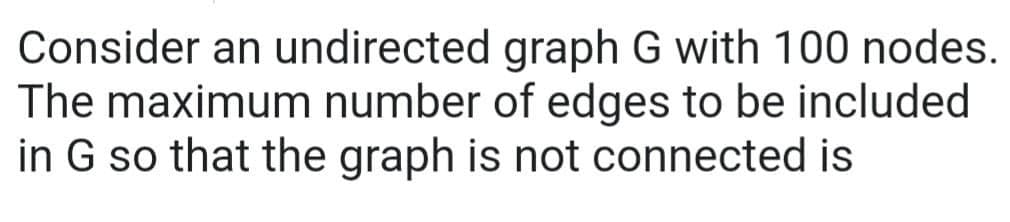 Consider an undirected
graph G with 100 nodes.
The maximum number of edges to be included
in G so that the graph is not connected is