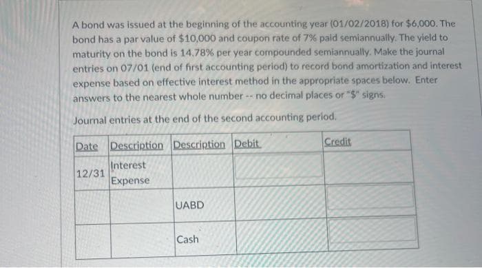 A bond was issued at the beginning of the accounting year (01/02/2018) for $6,000. The
bond has a par value of $10,000 and coupon rate of 7% paid semiannually. The yield to
maturity on the bond is 14.78% per year compounded semiannually. Make the journal
entries on 07/01 (end of first accounting period) to record bond amortization and interest
expense based on effective interest method in the appropriate spaces below. Enter
answers to the nearest whole number -- no decimal places or "$" signs.
Journal entries at the end of the second accounting period.
Date Description Description Debit
Interest
Expense
12/31
UABD
Cash
Credit