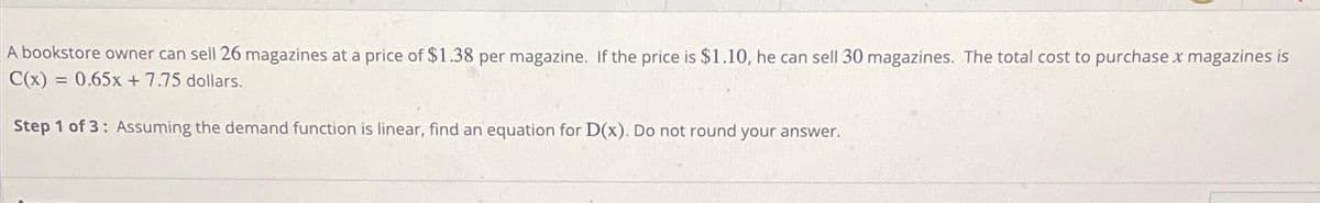 A bookstore owner can sell 26 magazines at a price of $1.38 per magazine. If the price is $1.10, he can sell 30 magazines. The total cost to purchase x magazines is
C(x) = 0.65x+7.75 dollars.
Step 1 of 3: Assuming the demand function is linear, find an equation for D(x). Do not round your answer.