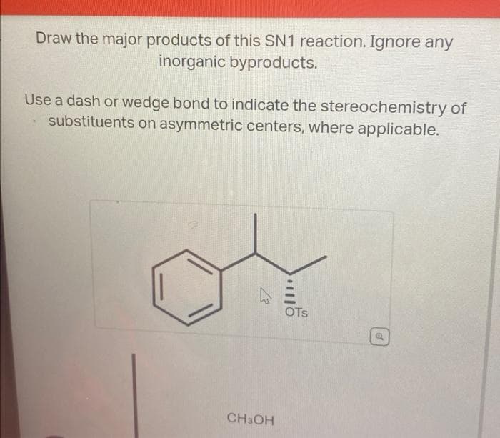 Draw the major products of this SN1 reaction. Ignore any
inorganic byproducts.
Use a dash or wedge bond to indicate the stereochemistry of
substituents on asymmetric centers, where applicable.
CH3OH
OTS
of