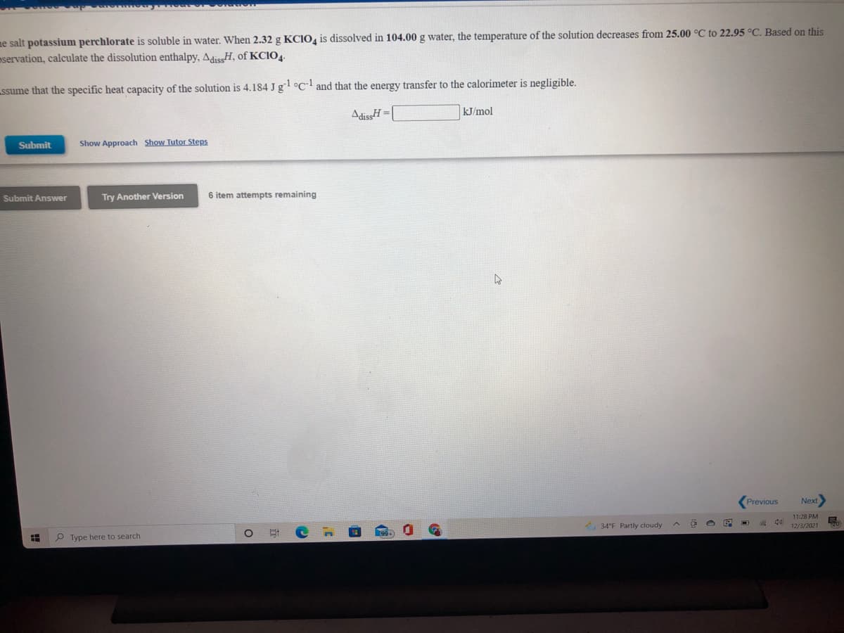 ne salt potassium perchlorate is soluble in water. When 2.32 g KCIO, is dissolved in 104.00 g water, the temperature of the solution decreases from 25.00 °C to 22.95 °C. Based on this
pservation, calculate the dissolution enthalpy, AdissH, of KCIO4.
ssume that the specific heat capacity of the solution is 4.184 J g °c and that the energy transfer to the calorimeter is negligible.
AdissH =|
kJ/mol
Submit
Show Approach Show Tutor Steps
Submit Answer
Try Another Version
6 item attempts remaining
Previous
Next
11:28 PM
34°F Partly cloudy
12/3/2021
P Type here to search
