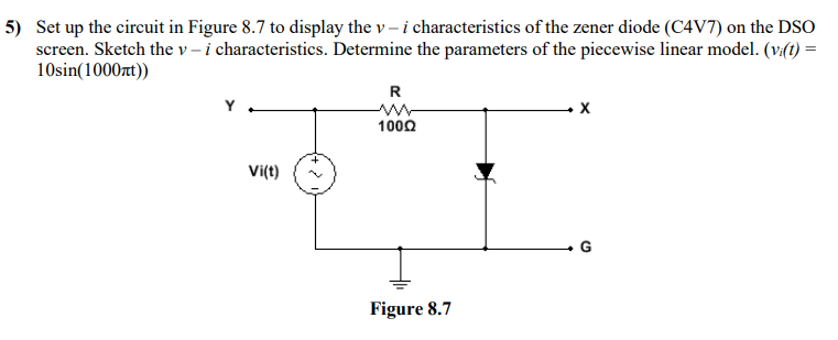 5) Set up the circuit in Figure 8.7 to display the v – i characteristics of the zener diode (C4V7) on the DSO
screen. Sketch the v – i characteristics. Determine the parameters of the piecewise linear model. (v:(t) =
10sin(1000rt))
R
1000
Vi(t)
G
Figure 8.7
