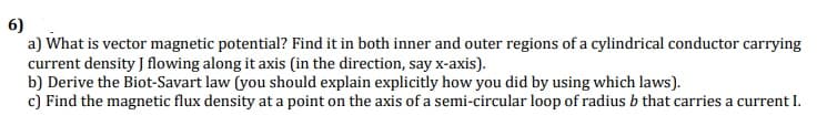 6)
a) What is vector magnetic potential? Find it in both inner and outer regions of a cylindrical conductor carrying
current density J flowing along it axis (in the direction, say x-axis).
b) Derive the Biot-Savart law (you should explain explicitly how you did by using which laws).
c) Find the magnetic flux density at a point on the axis of a semi-circular loop of radius b that carries a current I.
