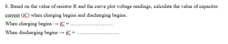 8. Based on the value of resistor R and the curve plot voltage readings, calculate the value of capacitor
current (iC) when charging begins and discharging begins.
When charging begins → iC =
When discharging begins → iC =
